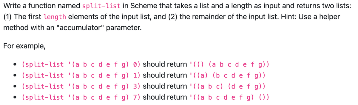 Write a function named split-list in Scheme that takes a list and a length as input and returns two lists:
(1) The first length elements of the input list, and (2) the remainder of the input list. Hint: Use a helper
method with an "accumulator" parameter.
For example,
• (split-list '(a b c d e f g) 0) should return '(() (a b c d e f g))
• (split-list '(a b c d e f g)
• (split-list '(a b c d e f g)
• (split-list '(a b c d e f g)
1) should return '((a) (b c d e f g))
3) should return '((a b c) (d e f g))
7) should return '((a b c d e f g) ())