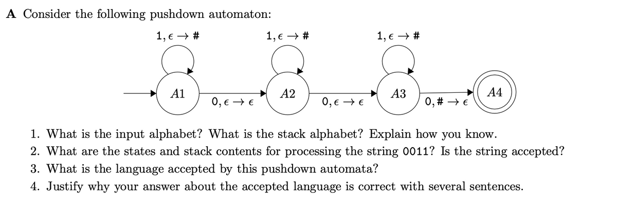 A Consider the following pushdown automaton:
1, € → #
A1
0, € →→ €
1, € →→ #
A2
0, € →→ €
1, € → #
A3
0, # →→ €
A4
1. What is the input alphabet? What is the stack alphabet? Explain how you know.
2. What are the states and stack contents for processing the string 0011? Is the string accepted?
3. What is the language accepted by this pushdown automata?
4. Justify why your answer about the accepted language is correct with several sentences.