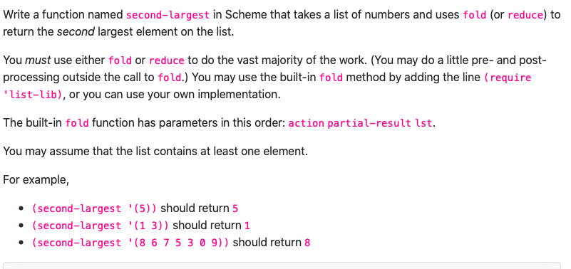 Write a function named second-largest in Scheme that takes a list of numbers and uses fold (or reduce) to
return the second largest element on the list.
You must use either fold or reduce to do the vast majority of the work. (You may do a little pre- and post-
processing outside the call to fold.) You may use the built-in fold method by adding the line (require
'list-lib), or you can use your own implementation.
The built-in fold function has parameters in this order: action partial-result lst.
You may assume that the list contains at least one element.
For example,
(second-largest '(5)) should return 5
(second-largest
• (second-largest
'(1 3)) should return 1
(8 6 7 5 3 0 9)) should return 8