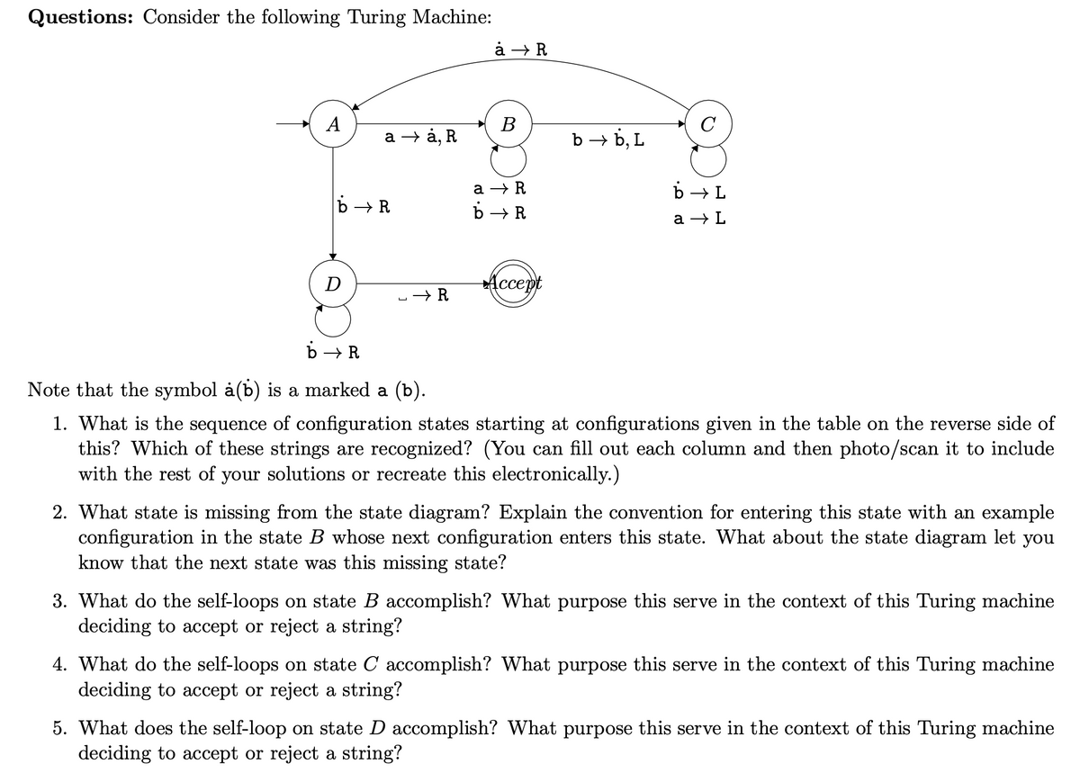 Questions: Consider the following Turing Machine:
A
a
b→ R
D
à, R
→ R
8.D
àȧ → R
a → R
b
B
→ R
Accept
b→ b, L
b→ L
a → L
b→ R
Note that the symbol à(b) is a marked a (b).
1. What is the sequence of configuration states starting at configurations given in the table on the reverse side of
this? Which of these strings are recognized? (You can fill out each column and then photo/scan it to include
with the rest of your solutions or recreate this electronically.)
2. What state is missing from the state diagram? Explain the convention for entering this state with an example
configuration in the state B whose next configuration enters this state. What about the state diagram let you
know that the next state was this missing state?
3. What do the self-loops on state B accomplish? What purpose this serve in the context of this Turing machine
deciding to accept or reject a string?
4. What do the self-loops on state Caccomplish? What purpose this serve in the context of this Turing machine
deciding to accept or reject a string?
5. What does the self-loop on state D accomplish? What purpose this serve in the context of this Turing machine
deciding to accept or reject a string?