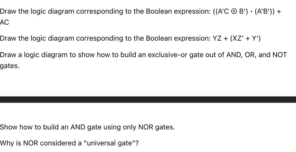 Draw the logic diagram corresponding to the Boolean expression: ((A'C + B') · (A'B')) +
AC
Draw the logic diagram corresponding to the Boolean expression: YZ + (XZ' + Y')
Draw a logic diagram to show how to build an exclusive-or gate out of AND, OR, and NOT
gates.
Show how to build an AND gate using only NOR gates.
Why is NOR considered a "universal gate"?