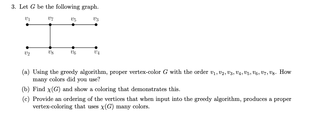 3. Let G be the following graph.
V1
V7
V2
V8
V5
V6
V3
V4
(a) Using the greedy algorithm, proper vertex-color G with the order V₁, V2, V3, V4, V5, V6, V7, Vg. How
many colors did you use?
(b) Find x(G) and show a coloring that demonstrates this.
(c) Provide an ordering of the vertices that when input into the greedy algorithm, produces a proper
vertex-coloring that uses x(G) many colors.