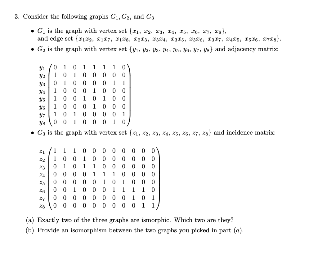 3. Consider the following graphs G₁, G2, and G3
G₁ is the graph with vertex set {1, 2, 3, 4, X5, X6, 7, 8},
and edge set {1x2, X1X7, X1X8, X2X3, X3X4, X3 X5, X3X6, X3X7, X4X5, X5X6, X7X8}.
• G₂ is the graph with vertex set (y₁, Y2, Y3, Y4, Y5, Y6, y7, ys} and adjacency matrix:
Y1
Y2
Y3
Y4
Y5
0 1 0 1 1 1 1 0
1
0 1 0
0 0 0 0
0
1 0
0
0
0 1 1
1 0 0 0
1
000
1 0 0 1 0 1 0 0
1 0 0
1 0 1
0 1
0 0 0
0 0 0 0 1
0 0 1 0 0 0 1 0
27
28
Y6
Y7
Y8
• G3 is the graph with vertex set {21, 22, 23, 24, 25, 26, 27, 28} and incidence matrix:
2₁ 1 1
22
23
24
25
26
1 0 0000 0 00
0 0 1
0 0 000 00
0
1 0
1
1
0000
0
0 0 0
0
1
1 1 0 0 0 0
0 0 0 0 0
1 0 1 0 0 0
0
1 1
1 1 0
1 0 0 0
0 0 0 0 0 0 0 0 1 0 1
00000000011
(a) Exactly two of the three graphs are ismorphic. Which two are they?
(b) Provide an isomorphism between the two graphs you picked in part (a).