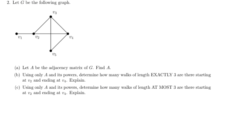 2. Let G be the following graph.
V1
V2
V3
V5
VA
(a) Let A be the adjacency matrix of G. Find A.
(b) Using only A and its powers, determine how many walks of length EXACTLY 3 are there starting
at 2 and ending at v4. Explain.
(c) Using only A and its powers, determine how many walks of length AT MOST 3 are there starting
at 2 and ending at v4. Explain.