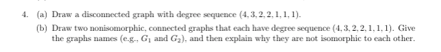 4. (a) Draw a disconnected graph with degree sequence (4,3,2,2,1,1,1).
(b) Draw two nonisomorphic, connected graphs that each have degree sequence (4, 3, 2, 2, 1, 1, 1). Give
the graphs names (e.g., G₁ and G₂), and then explain why they are not isomorphic to each other.