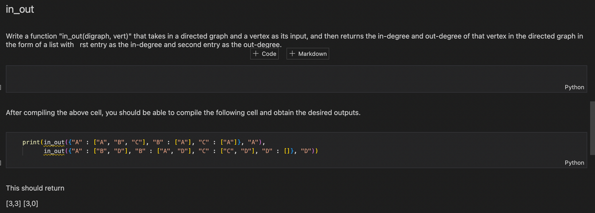 in_out
Write a function "in_out(digraph, vert)" that takes in a directed graph and a vertex as its input, and then returns the in-degree and out-degree of that vertex in the directed graph in
the form of a list with rst entry as the in-degree and second entry as the out-degree.
+ Code + Markdown
After compiling the above cell, you should be able to compile the following cell and obtain the desired outputs.
print (in_out({"A" : ["A", "B", "C"], "B" : ["A"], "C" :
in_out({"A" : ["B", "D"], "B" : ["A", "D"], "C" :
This should return
[3,3] [3,0]
["A"]}, "A"),
["C", "D"], "D" : []}, "D"))
Python
Python