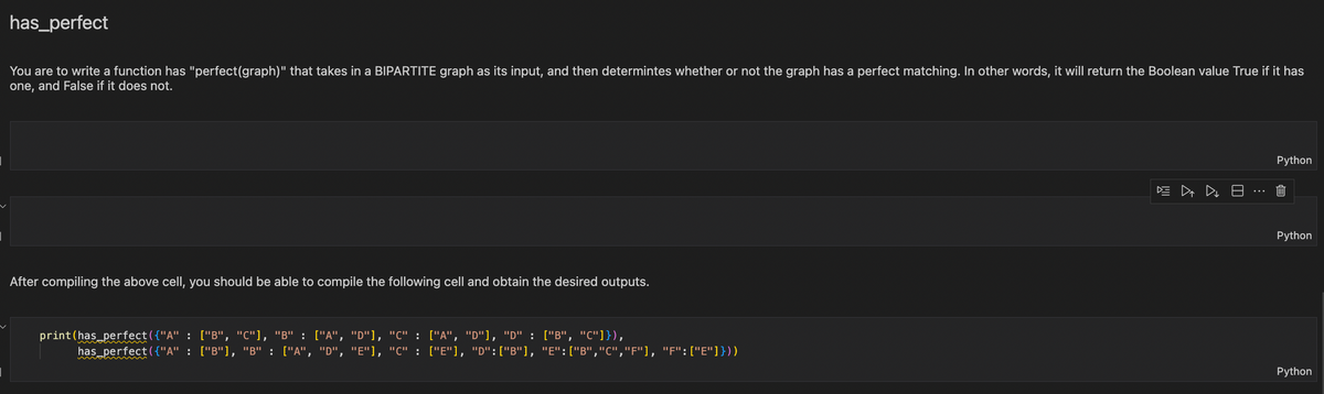 has_perfect
You are to write a function has "perfect (graph)" that takes in a BIPARTITE graph as its input, and then determintes whether or not the graph has a perfect matching. In other words, it will return the Boolean value True if it has
one, and False if it does not.
After compiling the above cell, you should be able to compile the following cell and obtain the desired outputs.
print (has_perfect({"A" : ["B", "C"], "B" : ["A", "D"], "C" : ["A", "D"], "D" : ["B", "C"]}),
has_perfect({"A" : ["B"], "B" : ["A", "D", "E"], "C" : ["E"], "D":["B"], "E": ["B","C","F"], "F":["E"]}))
DE ▷₁ 4 8
Python
Python
Python