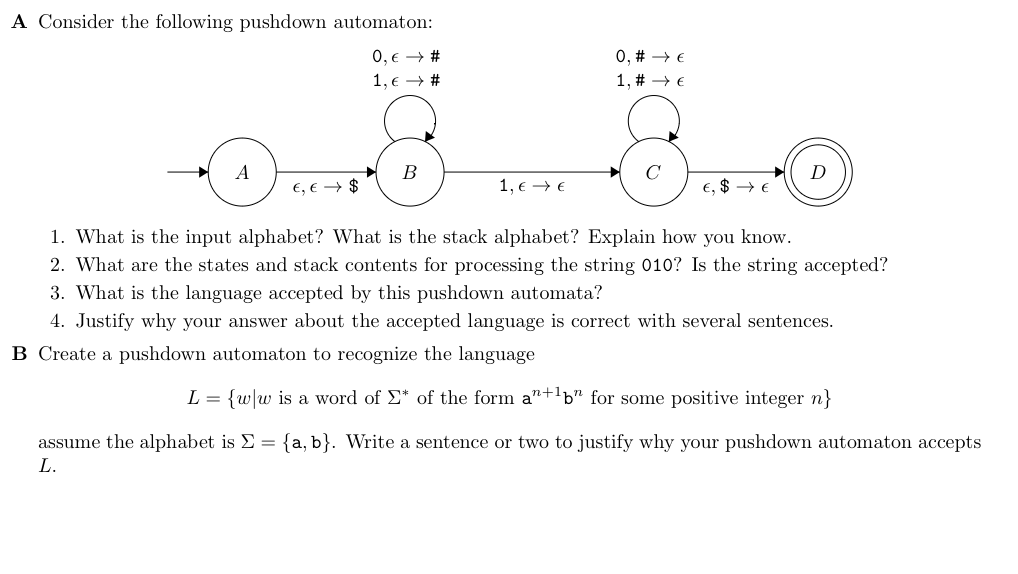 A Consider the following pushdown automaton:
0, € → #
1, € →→ #
A
€, € $
B
1, € €
0, #→→ E
1, #→→ E
€, $
D
1. What is the input alphabet? What is the stack alphabet? Explain how you know.
2. What are the states and stack contents for processing the string 010? Is the string accepted?
3. What is the language accepted by this pushdown automata?
4. Justify why your answer about the accepted language is correct with several sentences.
B Create a pushdown automaton to recognize the language
L = {w/w is a word of Σ* of the form an+1b" for some positive integer n}
assume the alphabet is Σ = {a, b}. Write a sentence or two to justify why your pushdown automaton accepts
L.