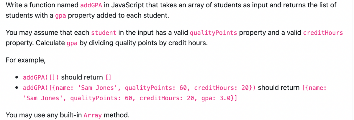 Write a function named addGPA in JavaScript that takes an array of students as input and returns the list of
students with a gpa property added to each student.
You may assume that each student in the input has a valid qualityPoints property and a valid creditHours
property. Calculate gpa by dividing quality points by credit hours.
For example,
• addGPA ( []) should return []
• addGPA ( [{name: 'Sam Jones',
quality Points: 60, creditHours: 20}) should return [{name:
'Sam Jones', qualityPoints: 60, creditHours: 20, gpa: 3.0}]
You may use any built-in Array method.