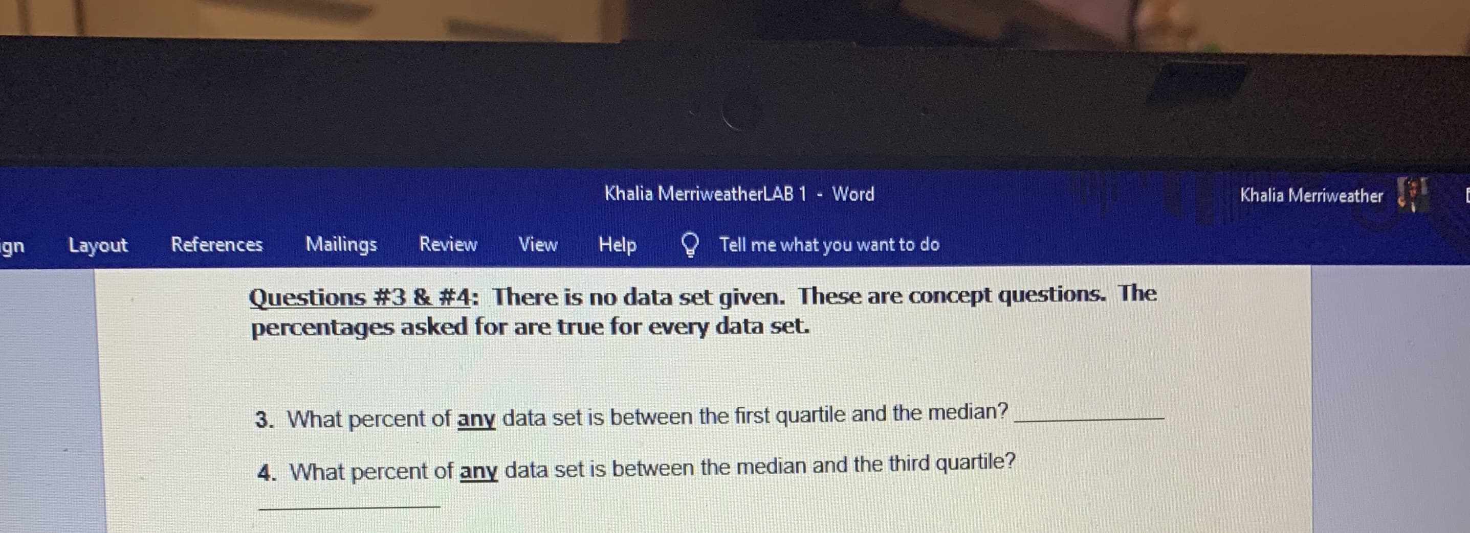 Khalia MerriweatherLAB 1 Word
Khalia Merriweather
ign
Layout
References
Mailings
Review
View
Help
Tell me what you want to do
Questions #3 & #4: There is no data set given. These are concept questions. The
percentages asked for are true for every data set.
3. What percent of any data set is between the first quartile and the median?
4. What percent of any data set is between the median and the third quartile?
