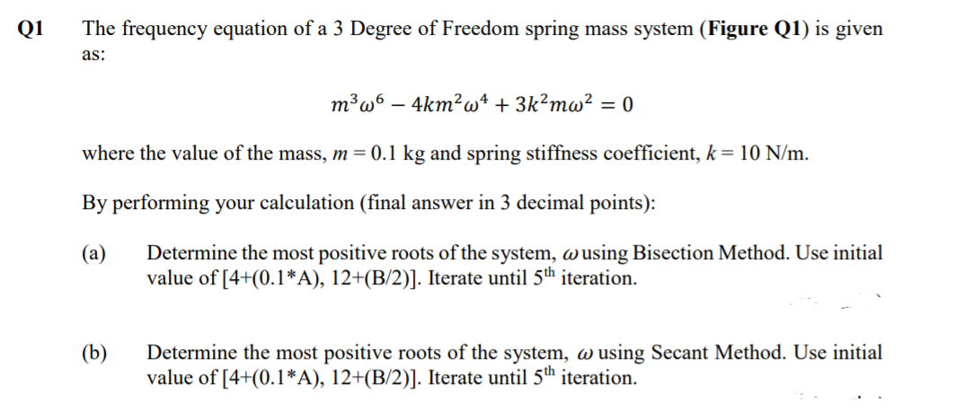 Q1
The frequency equation of a 3 Degree of Freedom spring mass system (Figure Q1) is given
as:
m³w° – 4km²wt + 3k²mw²
= 0
where the value of the mass, m = 0.1 kg and spring stiffness coefficient, k = 10 N/m.
By performing your calculation (final answer in 3 decimal points):
Determine the most positive roots of the system, wusing Bisection Method. Use initial
value of [4+(0.1*A), 12+(B/2)]. Iterate until 5th iteration.
(а)
(b)
Determine the most positive roots of the system, w using Secant Method. Use initial
value of [4+(0.1*A), 12+(B/2)]. Iterate until 5th iteration.
