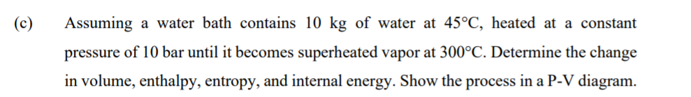 (c)
Assuming a water bath contains 10 kg of water at 45°C, heated at a constant
pressure of 10 bar until it becomes superheated vapor at 300°C. Determine the change
in volume, enthalpy, entropy, and internal energy. Show the process in a P-V diagram.
