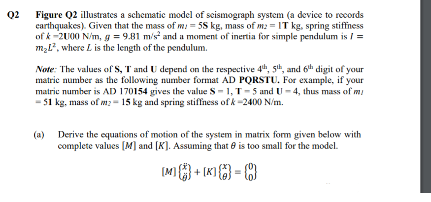 Figure Q2 illustrates a schematic model of seismograph system (a device to records
earthquakes). Given that the mass of mı = 5S kg, mass of m2 = 1T kg, spring stiffness
of k =2U00 N/m, g = 9.81 m/s² and a moment of inertia for simple pendulum is I =
m,L², where L is the length of the pendulum.
Q2
Note: The values of S, T and U depend on the respective 4th, 5th, and 6th digit of your
matric number as the following number format AD PQRSTU. For example, if your
matric number is AD 170154 gives the value S = 1, T = 5 and U = 4, thus mass of mi
= 51 kg, mass of m2 = 15 kg and spring stiffness of k =2400 N/m.
(a)
Derive the equations of motion of the system in matrix form given below with
complete values [M] and [K]. Assuming that 0 is too small for the model.
[M]{ + [K} {%} = {C}
%3D
