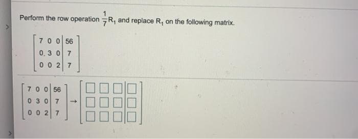 Perform the row operation R, and replace R, on the following matrix.
7 0 0 56
0.3 0 7
0 0 2 7
70 0 56
0 30 7
0 0 2 7
