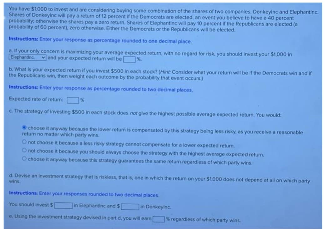 You have $1,000 to invest and are considering buying some combination of the shares of two companies, Donkeylnc and Elephantinc.
Shares of Donkeylnc will pay a return of 12 percent if the Democrats are elected, an event you believe to have a 40 percent
probability: otherwise the shares pay a zero return. Shares of Elephantinc will pay 10 percent if the Republicans are elected (a
probability of 60 percent), zero otherwise. Either the Democrats or the Republicans will be elected.
Instructions: Enter your response as percentage rounded to one decimal place.
a. If your only concern is maximizing your average expected return, with no regard for risk, you should invest your $1,000 in
Elephantinc. vand your expected return will be %.
b. What is your expected return if you invest $500 in each stock? (Hint: Consider what your return will be if the Democrats win and if
the Republicans win, then weight each outcome by the probability that event occurs.)
Instructions: Enter your response as percentage rounded to two decimal places.
Expected rate of return:
%
c. The strategy of investing $500 in each stock does not give the highest possible average expected return. You would:
• choose it anyway because the lower return is compensated by this strategy being less risky, as you receive a reasonable
return no matter which party wins.
O not choose it because a less risky strategy cannot compensate for a lower expected return.
O not choose it because you should always choose the strategy with the highest average expected return.
O choose it anyway because this strategy guarantees the same return regardless of which party wins.
d. Devise an investment strategy that is riskless, that is, one in which the return on your $1,000 does not depend at all on which party
wins.
Instructions: Enter your responses rounded to two decimal places.
You should invest $
in Elephantinc and $
in Donkeylnc.
e. Using the investment strategy devised in part d, you will earn
% regardless of which party wins.
