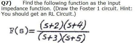 Find the following function as the input
Q7)
impedance function. (Draw the Foster 1 circuit. Hint:
You should get an RL Circuit.)
(s+2)(s+4)
F(s)= 5+3)(st5)
