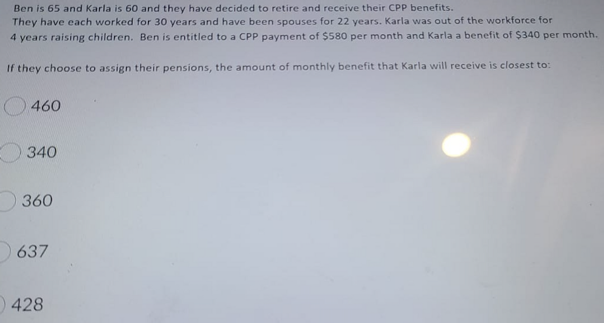 Ben is 65 and Karla is 60 and they have decided to retire and receive their CPP benefits.
They have each worked for 30 years and have been spouses for 22 years. Karla was out of the workforce for
4 years raising children. Ben is entitled to a CPP payment of $580 per month and Karla a benefit of $340 per month.
If they choose to assign their pensions, the amount of monthly benefit that Karla will receive is closest to:
O 460
340
360
637
428
