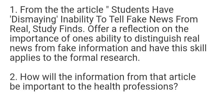 1. From the the article " Students Have
'Dismaying' Inability To Tell Fake News From
Real, Study Finds. Óffer a reflection on the
importance of ones ability to distinguish real
news from fake information and have this skill
applies to the formal research.
2. How will the information from that article
be important to the health professions?
