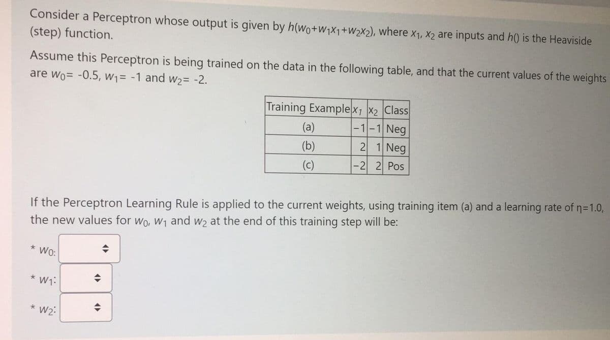 Consider a Perceptron whose output is given by h(wo+w1×1+W2X2), where x1, X2 are inputs and h() is the Heaviside
(step) function.
Assume this Perceptron is being trained on the data in the following table, and that the current values of the weights
are wo= -0.5, W1= -1 and w2= -2.
Training Examplex1 x2 Class
|-1-1 Neg
2 1 Neg
(a)
(b)
(c)
|-2 2 Pos
If the Perceptron Learning Rule is applied to the current weights, using training item (a) and a learning rate of n=1.0,
the new values for wo, W1 and w2 at the end of this training step will be:
* W:
