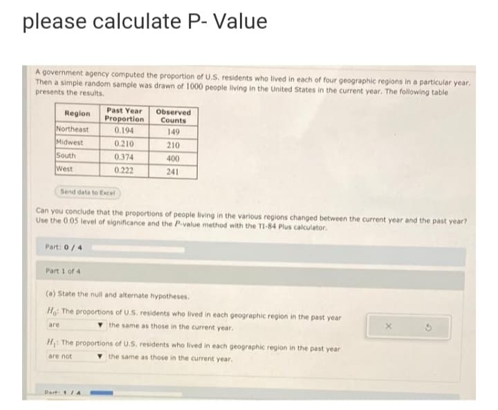 please calculate P- Value
A government agency computed the proportion of U.S. residents who lived in each of four geographic regions in a particular year.
Then a simple random sample was drawn of 1000 people living in the United States in the current year. The following table
presents the results.
Region
Past Year
Observed
Proportion
Counts
Northeast
0.194
149
Midwest
0.210
210
South
West
0.374
400
0.222
241
Send data to Excel
Can you conclude that the proportions of people living in the various regions changed between the current year and the past year?
Use the 0.05 level of significance and the P-value method with the TI-84 Plus calculator.
Part: 0/4
Part 1 of 4
(a) State the null and alternate hypotheses.
Ho: The proportions of U.S. residents who lived in each geographic region in the past year
are
the same as those in the current year.
H: The proportions of U.S. residents who lived in each geographic region in the past year
are not
the same as those in the current year.
Part 1/4
