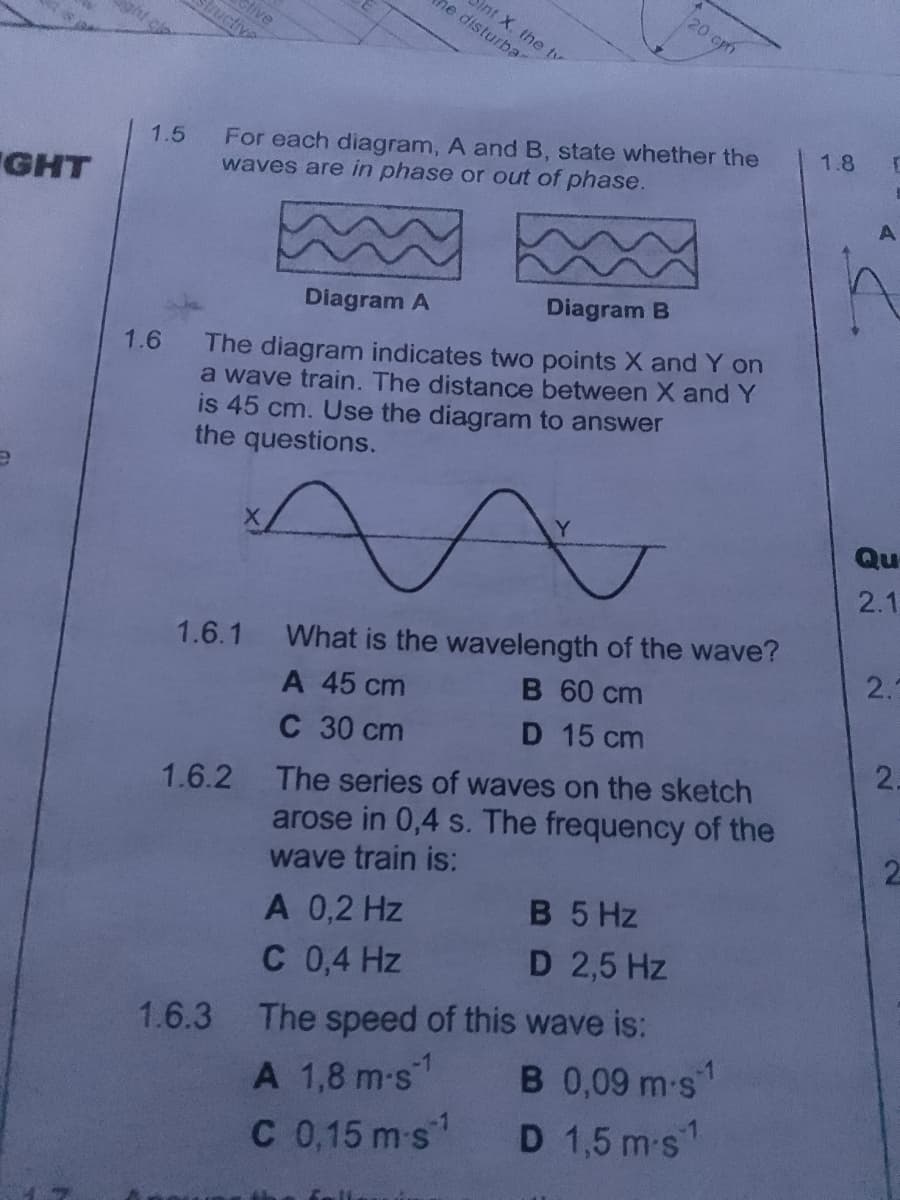 GHT
1.5
1.6
stive
Structive
he disturbar
int X. the ty
For each diagram, A and B, state whether the
waves are in phase or out of phase.
Diagram A
Diagram B
The diagram indicates two points X and Y on
a wave train. The distance between X and Y
is 45 cm. Use the diagram to answer
the questions.
20 cm
1.6.1 What is the wavelength of the wave?
A 45 cm
B 60 cm
C 30 cm
D 15 cm
A 0,2 Hz
C 0,4 Hz
1.6.2 The series of waves on the sketch
arose in 0,4 s. The frequency of the
wave train is:
B 5 Hz
D 2,5 Hz
1.6.3 The speed of this wave is:
A 1,8 m-s1
C 0,15 m s
B 0,09 m-s1
D 1,5 m-s1
1.8 r
A
Qu
2.1
2.3
2.
2