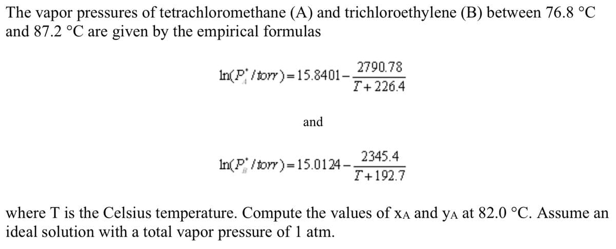 The vapor pressures of tetrachloromethane (A) and trichloroethylene (B) between 76.8 °C
and 87.2 °C are given by the empirical formulas
2790.78
In(P/torr)=15.8401–
T+226.4
and
2345.4
In(P / torr)=15.0124 –
T+192.7
where T is the Celsius temperature. Compute the values of XA and ya at 82.0 °C. Assume an
ideal solution with a total vapor pressure of 1 atm.
