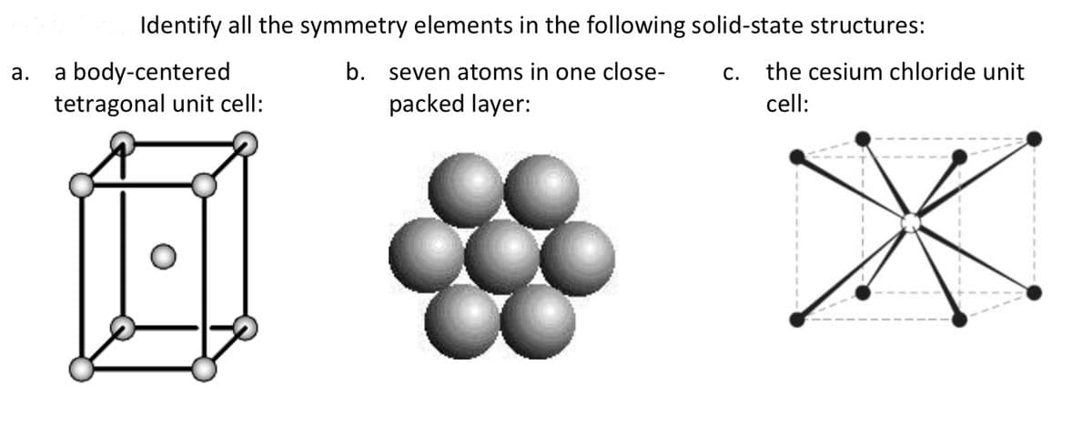 Identify all the symmetry elements in the following solid-state structures:
a body-centered
tetragonal unit cell:
а.
b.
seven atoms in one close-
C.
the cesium chloride unit
packed layer:
cell:
