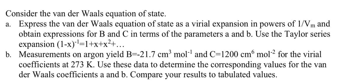 Consider the van der Waals equation of state.
a. Express the van der Waals equation of state as a virial expansion in powers of 1/Vm and
obtain expressions for B and C in terms of the parameters a and b. Use the Taylor series
expansion (1-x)l=1+x+x²+...
b. Measurements on argon yield B=-21.7 cm³ mol- and C=1200 cm mol-2 for the virial
coefficients at 273 K. Use these data to determine the corresponding values for the van
der Waals coefficients a and b. Compare your results to tabulated values.
