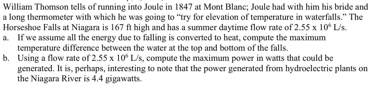 William Thomson tells of running into Joule in 1847 at Mont Blanc; Joule had with him his bride and
a long thermometer with which he was going to "try for elevation of temperature in waterfalls." The
Horseshoe Falls at Niagara is 167 ft high and has a summer daytime flow rate of 2.55 x 10 L/s.
If we assume all the energy due to falling is converted to heat, compute the maximum
temperature difference between the water at the top and bottom of the falls.
b. Using a flow rate of 2.55 x 106 L/s, compute the maximum power in watts that could be
generated. It is, perhaps, interesting to note that the power generated from hydroelectric plants on
the Niagara River is 4.4 gigawatts.
а.
