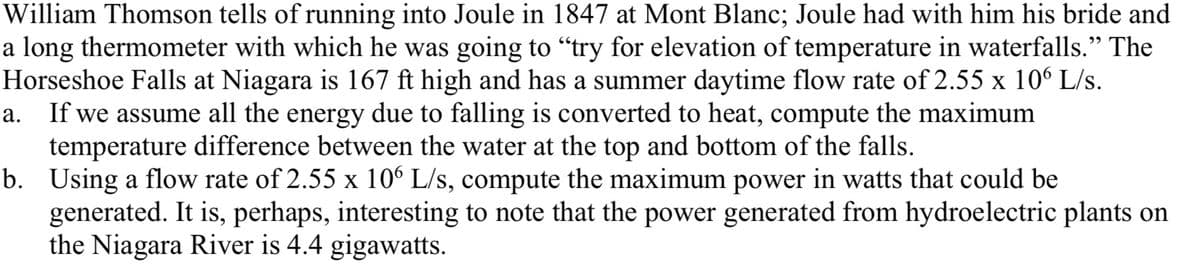 William Thomson tells of running into Joule in 1847 at Mont Blanc; Joule had with him his bride and
a long thermometer with which he was going to "try for elevation of temperature in waterfalls." The
Horseshoe Falls at Niagara is 167 ft high and has a summer daytime flow rate of 2.55 x 106 L/s.
a. If we assume all the energy due to falling is converted to heat, compute the maximum
temperature difference between the water at the top and bottom of the falls.
b. Using a flow rate of 2.55 x 106 L/s, compute the maximum power in watts that could be
generated. It is, perhaps, interesting to note that the power generated from hydroelectric plants on
the Niagara River is 4.4 gigawatts.
