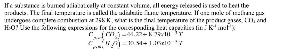 If a substance is burned adiabatically at constant volume, all energy released is used to heat the
products. The final temperature is called the adiabatic flame temperature. If one mole of methane gas
undergoes complete combustion at 298 K, what is the final temperature of the product gases, CO2 and
H2O? Use the following expressions for the corresponding heat capacities (in J K-l mol'):
Cp.m( CO,) =44.22+ 8.79x10-3 T
Co m( H,0) =30.54+ 1.03x10- 3 T
Р, т
