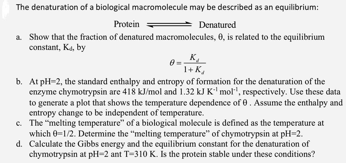 The denaturation of a biological macromolecule may be described as an equilibrium:
Protein
Denatured
a. Show that the fraction of denatured macromolecules, 0, is related to the equilibrium
constant, Kd, by
K.
1+ Kd
b. At pH=2, the standard enthalpy and entropy of formation for the denaturation of the
enzyme chymotrypsin are 418 kJ/mol and 1.32 kJ K-' mol-', respectively. Use these data
to generate a plot that shows the temperature dependence of 0. Assume the enthalpy and
entropy change to be independent of temperature.
c. The "melting temperature" of a biological molecule is defined as the temperature at
which 0=1/2. Determine the “melting temperature" of chymotrypsin at pH=2.
d. Calculate the Gibbs energy and the equilibrium constant for the denaturation of
chymotrypsin at pH=2 ant T=310 K. Is the protein stable under these conditions?
