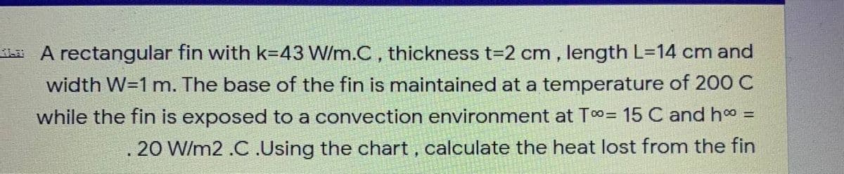 KhA rectangular fin with k=43 W/m.C, thickness t-2 cm , length L=14 cm and
width W=1 m. The base of the fin is maintained at a temperature of 200 C
while the fin is exposed to a convection environment at T¤= 15 C and h =
.20 W/m2 .C .Using the chart , calculate the heat lost from the fin
