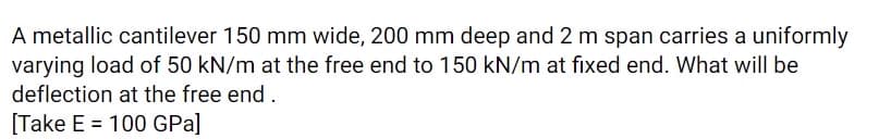 A metallic cantilever 150 mm wide, 200 mm deep and 2 m span carries a uniformly
varying load of 50 kN/m at the free end to 150 kN/m at fixed end. What will be
deflection at the free end.
[Take E = 100 GPa]
%3D
