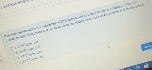 / MEDICAL PHYSIC
If the average diameter of a muscle fiber is 80 Angstrom and its surface tension is 1.6 dyne/cm, then the
maximum contracting force that can be produced by surface tension per square centimeter of muscle area is:
O a. 7X10 dyne/cm?
O b. 4X10 dyne/cm?
in
Oc 8X10 dyne/cm2
O d. 2X10 dyne/cm?
Next p
