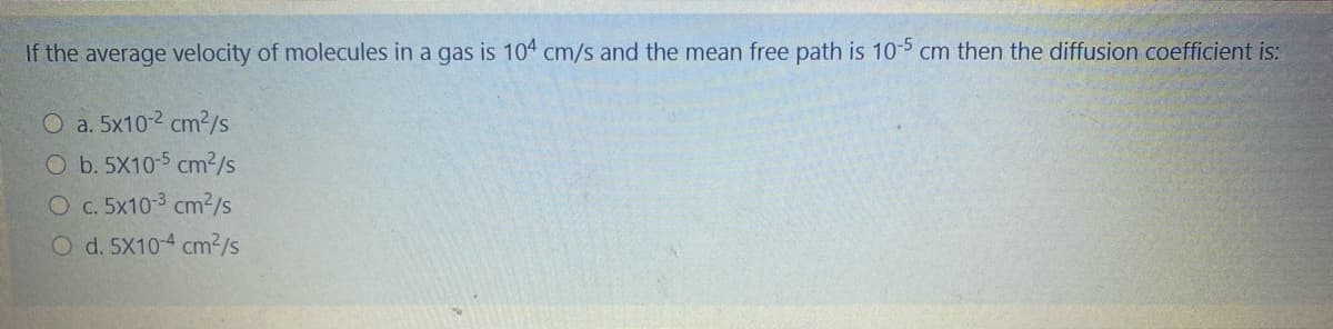 If the average velocity of molecules in a gas is 104 cm/s and the mean free path is 10-5 cm then the diffusion coefficient is:
O a. 5x10-2 cm2/s
O b. 5X10-5 cm2/S
O c. 5x10-3 cm²/s
O d. 5X10-4 cm²/s
