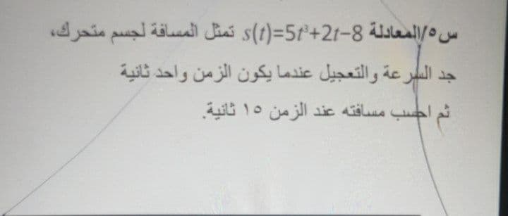 س 5/المعادلة 8-21+s)t(=5r تمثل المسافة لجسم متحرك،
جد السرعة والتعجيل عندما يكون الزمن واحد ثانية
ثم احسب مسافته عند الزمن 15 ثانية
