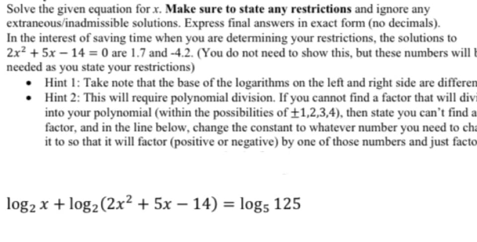 Solve the given equation for x. Make sure to state any restrictions and ignore any
extraneous/inadmissible solutions. Express final answers in exact form (no decimals).
In the interest of saving time when you are determining your restrictions, the solutions to
2x² + 5x - 14 = 0 are 1.7 and -4.2. (You do not need to show this, but these numbers will b
needed as you state your restrictions)
•
• Hint 1: Take note that the base of the logarithms on the left and right side are differen
Hint 2: This will require polynomial division. If you cannot find a factor that will divi
into your polynomial (within the possibilities of +1,2,3,4), then state you can't find a
factor, and in the line below, change the constant to whatever number you need to cha
it to so that it will factor (positive or negative) by one of those numbers and just facto
log₂ x + log₂ (2x² + 5x −14) = log5 125