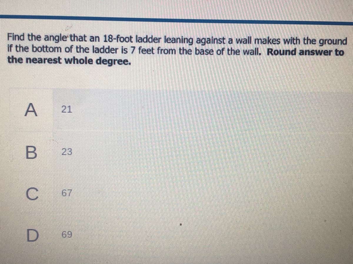Find the angle that an 18-foot ladder leaning against a wall makes with the ground
if the bottom of the ladder is 7 feet from the base of the wall. Round answer to
the nearest whole degree.
A
21
23
67
D
69
