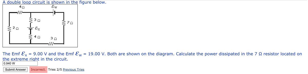 A double loop circuit is shown in the figure below.
Ew
7
Ex
3 0
9.00 V and the Emf Ew = 19.00 V. Both are shown on the diagram. Calculate the power dissipated in the 7 N resistor located on
The Emf Ex
the extreme right in the circuit.
0.940 W
Incorrect. Tries 2/5 Previous Tries
Submit Answer

