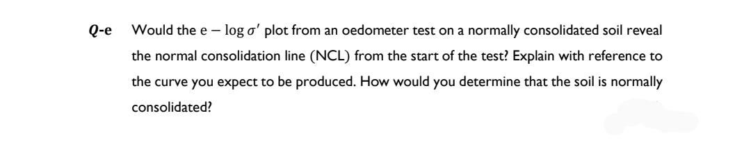 Q-e
Would the e- log o' plot from an oedometer test on a normally consolidated soil reveal
the normal consolidation line (NCL) from the start of the test? Explain with reference to
the curve you expect to be produced. How would you determine that the soil is normally
consolidated?