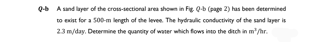 Q-b
A sand layer of the cross-sectional area shown in Fig. Q-b (page 2) has been determined
to exist for a 500-m length of the levee. The hydraulic conductivity of the sand layer is
2.3 m/day. Determine the quantity of water which flows into the ditch in m³/hr.