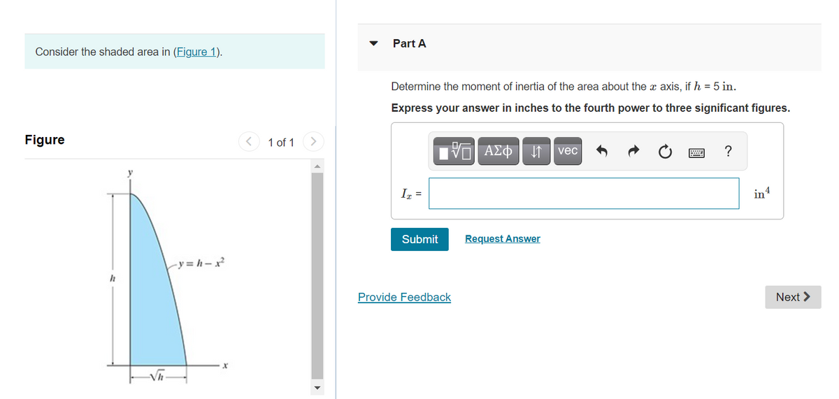 Part A
Consider the shaded area in (Figure 1).
Determine the moment of inertia of the area about the x axis, if h = 5 in.
Express your answer in inches to the fourth power to three significant figures.
Figure
1 of 1
vec
Ir =
in4
Submit
Request Answer
ry= h-x²
Provide Feedback
Next >
