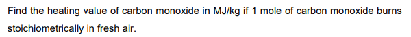 Find the heating value of carbon monoxide in MJ/kg if 1 mole of carbon monoxide burns
stoichiometrically in fresh air.

