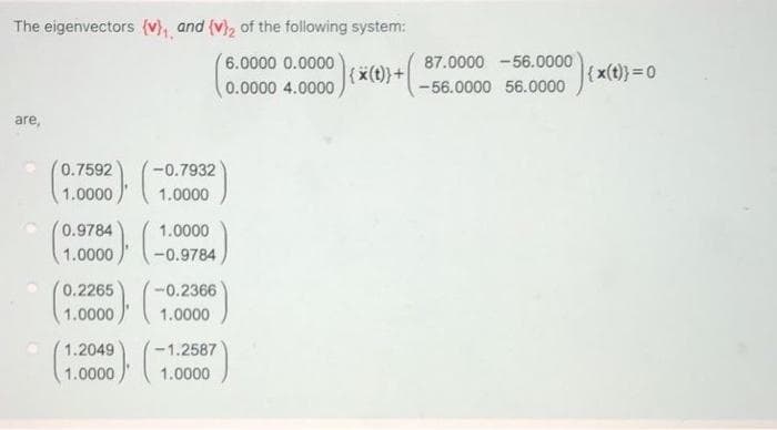 The eigenvectors (v), and (v), of the following system:
6.0000 0.0000
(0.0000 4.0000
87.0000 -56.0000
(x))+ -56.0000 56.0000
{x(t)} 0
are,
0.7592
-0.7932
1.0000
1.0000
0.9784
1.0000
1.0000
-0.9784
0.2265
-0.2366
1.0000
1.0000
1.2049
-1.2587
1.0000
1.0000
