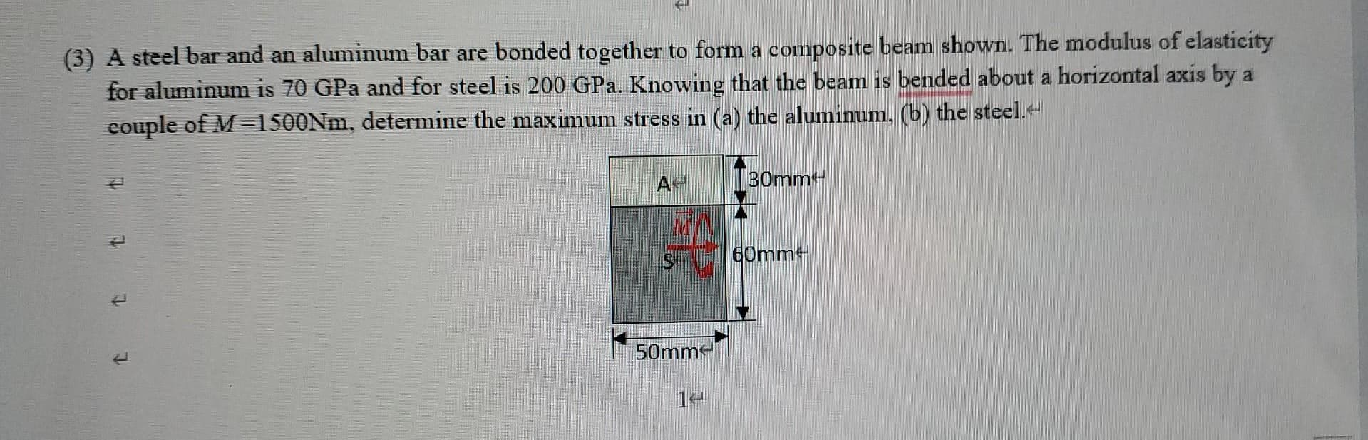 (3) A steel bar and an aluminum bar are bonded together to form a composite beam shown. The modulus of elasticity
for aluminum is 70 GPa and for steel is 200 GPa. Knowing that the beam is bended about a horizontal axis by a
couple of M=1500NM, determine the maximum stress in (a) the aluminum, (b) the steel.
A
30mm
60mm
50mm
1
