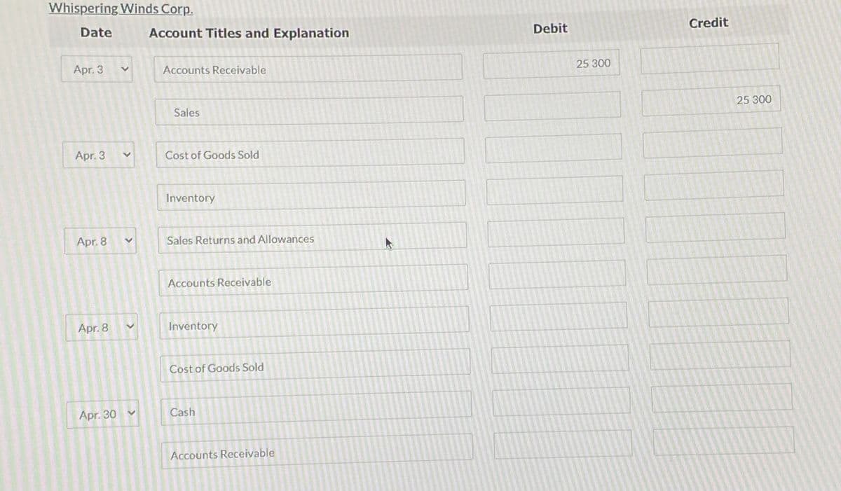 Whispering Winds Corp.
Date Account Titles and Explanation
Apr. 3
Apr. 3
Apr. 8
Apr.8
Apr. 30
V
V
V
>
V
Accounts Receivable
Sales
Cost of Goods Sold
Inventory
Sales Returns and Allowances
Accounts Receivable
Inventory
Cost of Goods Sold
Cash
Accounts Receivable
4
Debit
25 300
Credit
25 300