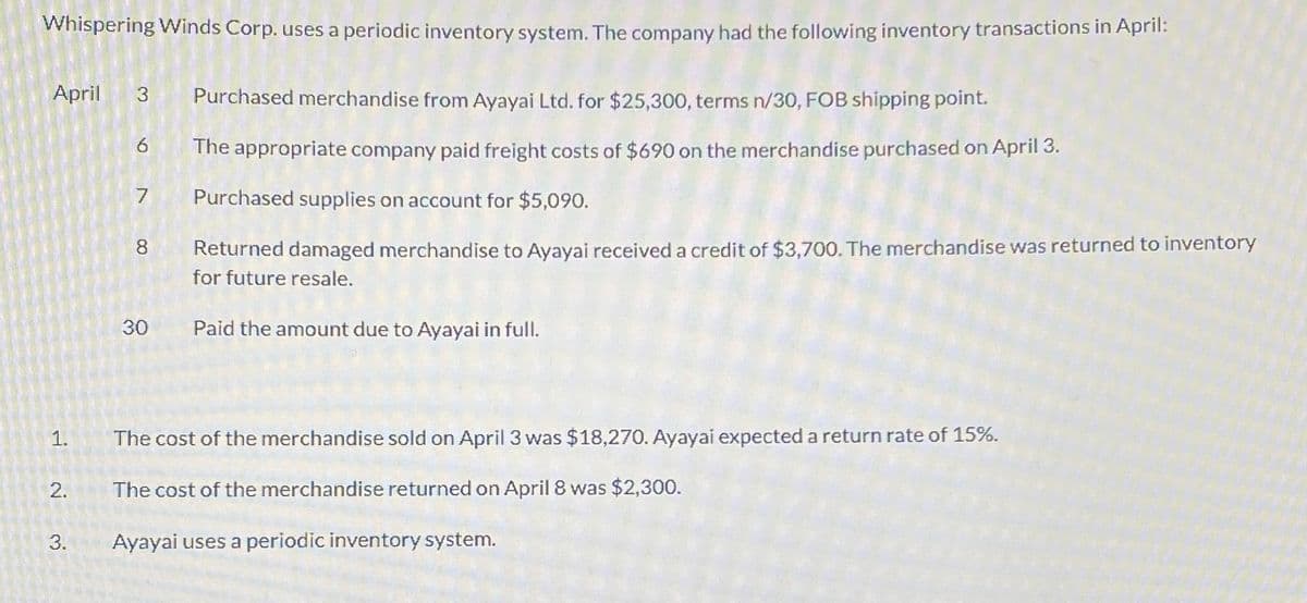 Whispering Winds Corp. uses a periodic inventory system. The company had the following inventory transactions in April:
April 3 Purchased merchandise from Ayayai Ltd. for $25,300, terms n/30, FOB shipping point.
The appropriate company paid freight costs of $690 on the merchandise purchased on April 3.
Purchased supplies on account for $5,090.
Returned damaged merchandise to Ayayai received a credit of $3,700. The merchandise was returned to inventory
for future resale.
Paid the amount due to Ayayai in full.
1.
2.
3.
a
7
8
30
The cost of the merchandise sold on April 3 was $18,270. Ayayai expected a return rate of 15%.
The cost of the merchandise returned on April 8 was $2,300.
Ayayai uses a periodic inventory system.