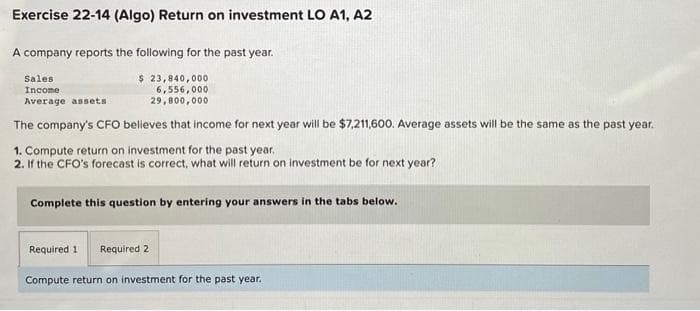 Exercise 22-14 (Algo) Return on investment LO A1, A2
A company reports the following for the past year.
Sales
Income
$ 23,840,000
6,556,000
29,800,000
Average assets
The company's CFO believes that income for next year will be $7,211,600. Average assets will be the same as the past year.
1. Compute return on investment for the past year.
2. If the CFO's forecast is correct, what will return on investment be for next year?
Complete this question by entering your answers in the tabs below.
Required 11 Required 2
Compute return on investment for the past year.