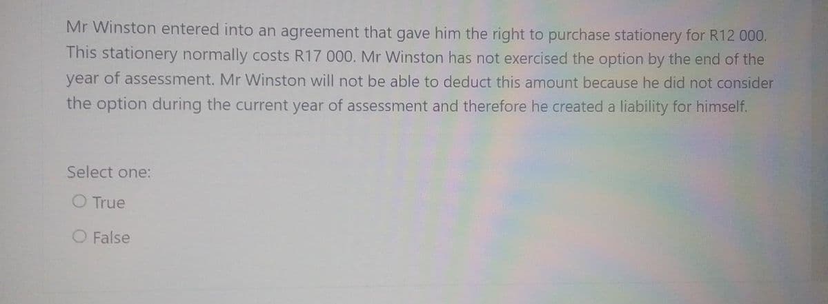 Mr Winston entered into an agreement that gave him the right to purchase stationery for R12 000.
This stationery normally costs R17 000. Mr Winston has not exercised the option by the end of the
year of assessment. Mr Winston will not be able to deduct this amount because he did not consider
the option during the current year of assessment and therefore he created a liability for himself.
Select one:
O True
O False